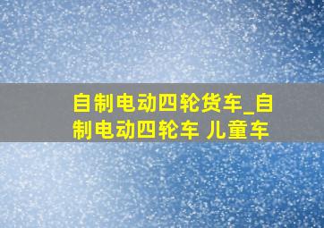 自制电动四轮货车_自制电动四轮车 儿童车